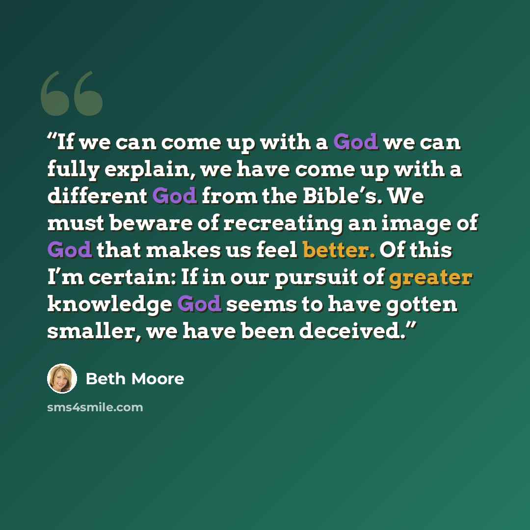 “If we can come up with a God we can fully explain, we have come up with a different God from the Bible’s. We must beware of recreating an image of God that makes us feel better. Of this I’m certain: If in our pursuit of greater knowledge God seems to have gotten smaller, we have been deceived.” quote by Beth Moore