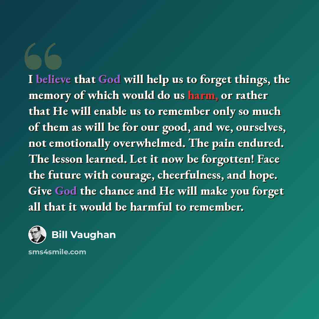 “I believe that God will help us to forget things, the memory of which would do us harm, or rather that He will enable us to remember only so much of them as will be for our good, and we, ourselves, not emotionally overwhelmed. The pain endured. The lesson learned. Let it now be forgotten! Face the…” quote by Bill Vaughan