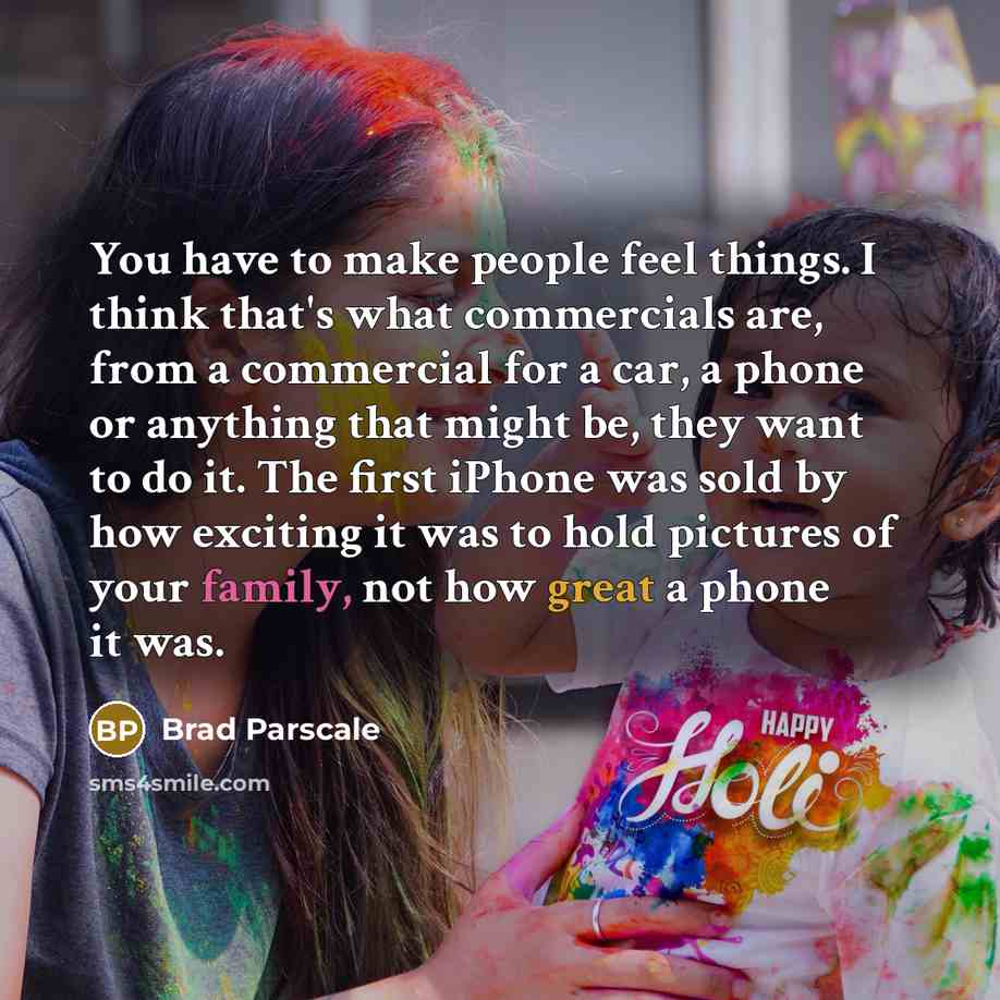 “You have to make people feel things. I think that's what commercials are, from a commercial for a car, a phone or anything that might be, they want to do it. The first iPhone was sold by how exciting it was to hold pictures of your family, not how great a phone it was.” quote by Brad Parscale