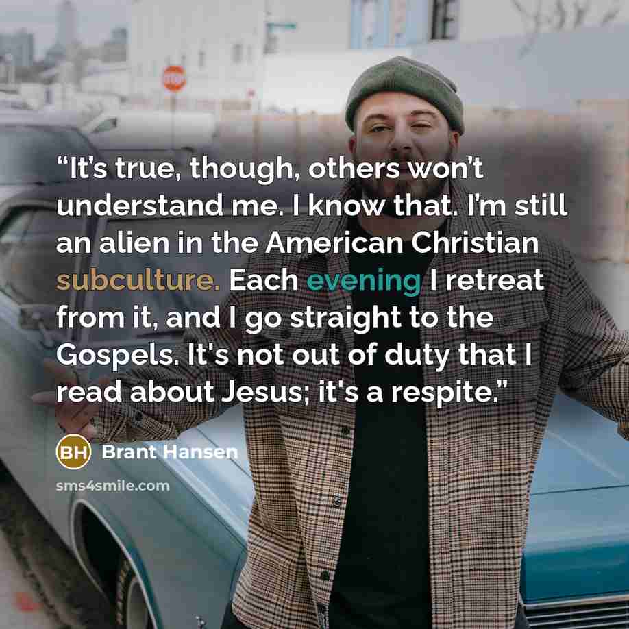 “It’s true, though, others won’t understand me. I know that. I’m still an alien in the American Christian subculture. Each evening I retreat from it, and I go straight to the Gospels. It's not out of duty that I read about Jesus; it's a respite.” quote by Brant Hansen