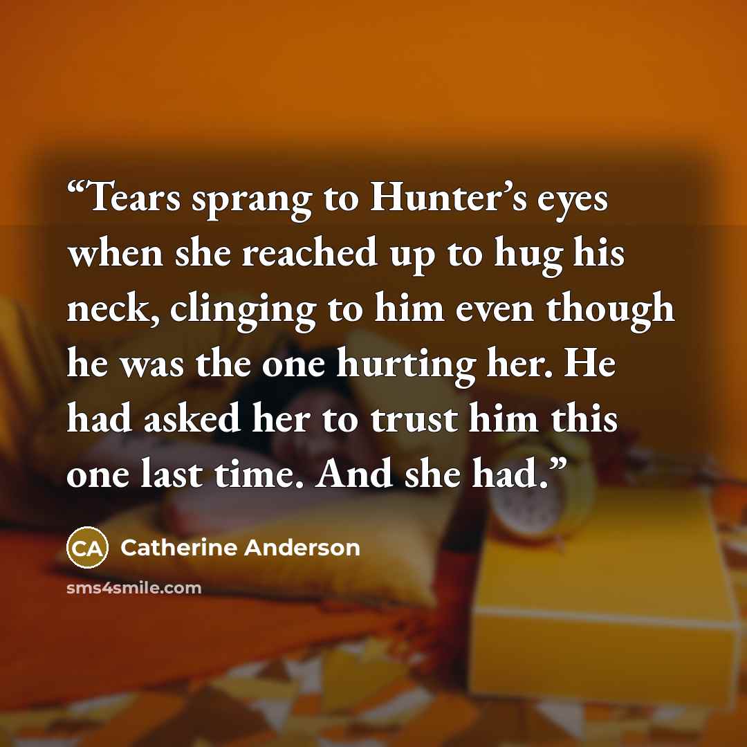 “Tears sprang to Hunter’s eyes when she reached up to hug his neck, clinging to him even though he was the one hurting her. He had asked her to trust him this one last time. And she had.” quote by Catherine Anderson