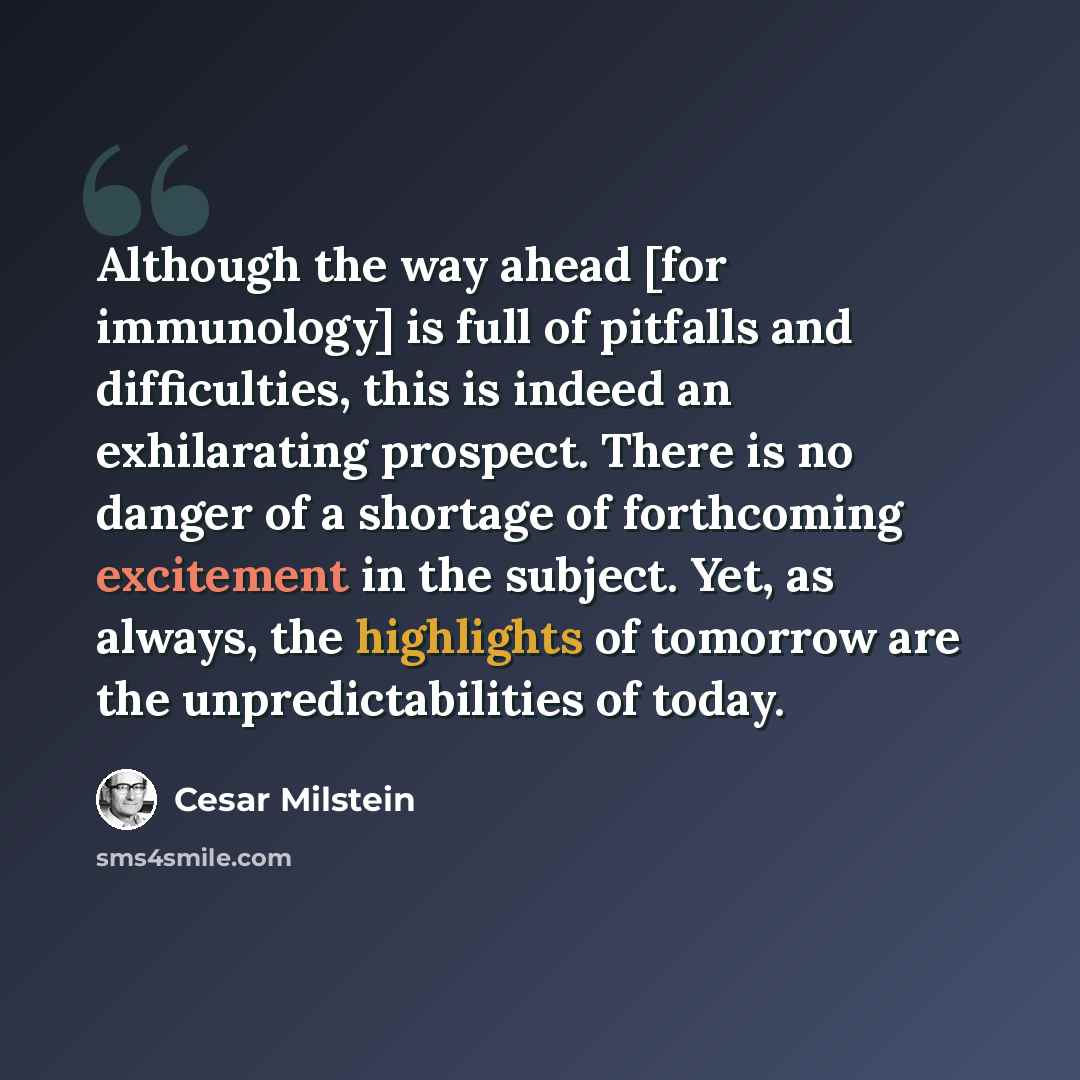 “Although the way ahead [for immunology] is full of pitfalls and difficulties, this is indeed an exhilarating prospect. There is no danger of a shortage of forthcoming excitement in the subject. Yet, as always, the highlights of tomorrow are the unpredictabilities of today.” quote by Cesar Milstein
