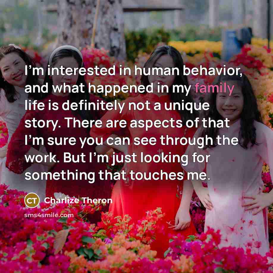 “I'm interested in human behavior, and what happened in my family life is definitely not a unique story. There are aspects of that I'm sure you can see through the work. But I'm just looking for something that touches me.” quote by Charlize Theron
