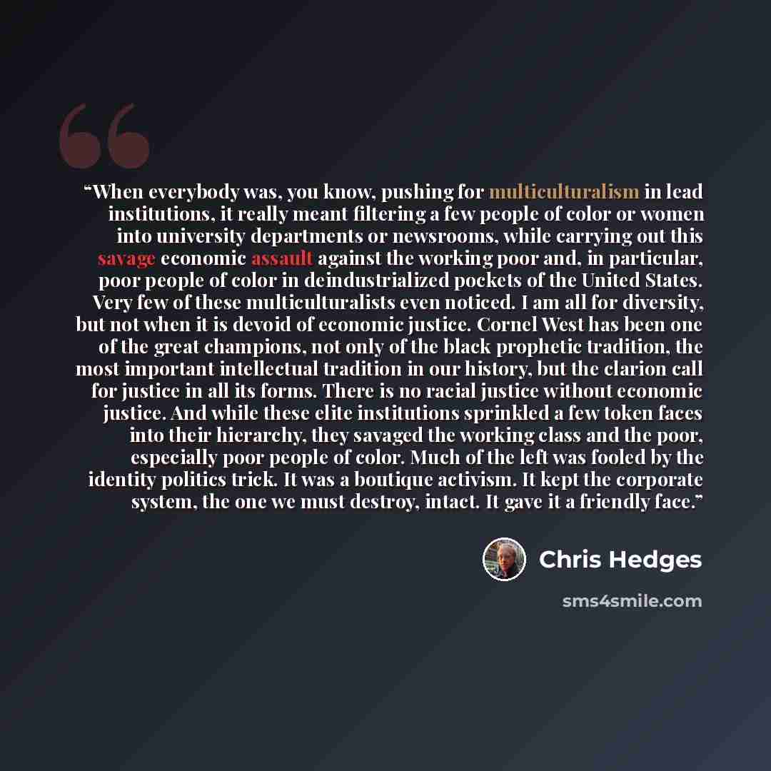 “When everybody was, you know, pushing for multiculturalism in lead institutions, it really meant filtering a few people of color or women into university departments or newsrooms, while carrying out this savage economic assault against the working poor and, in particular, poor people of color in…” quote by Chris Hedges