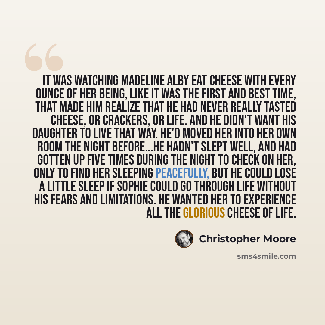 “It was watching Madeline Alby eat cheese with every ounce of her being, like it was the first and best time, that made him realize that he had never really tasted cheese, or crackers, or life. And he didn't want his daughter to live that way. He'd moved her into her own room the night before...He…” quote by Christopher Moore