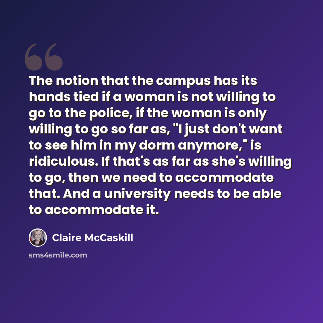 “The notion that the campus has its hands tied if a woman is not willing to go to the police, if the woman is only willing to go so far as, "I just don't want to see him in my dorm anymore," is ridiculous. If that's as far as she's willing to go, then we need to accommodate that. And a university…” quote by Claire McCaskill