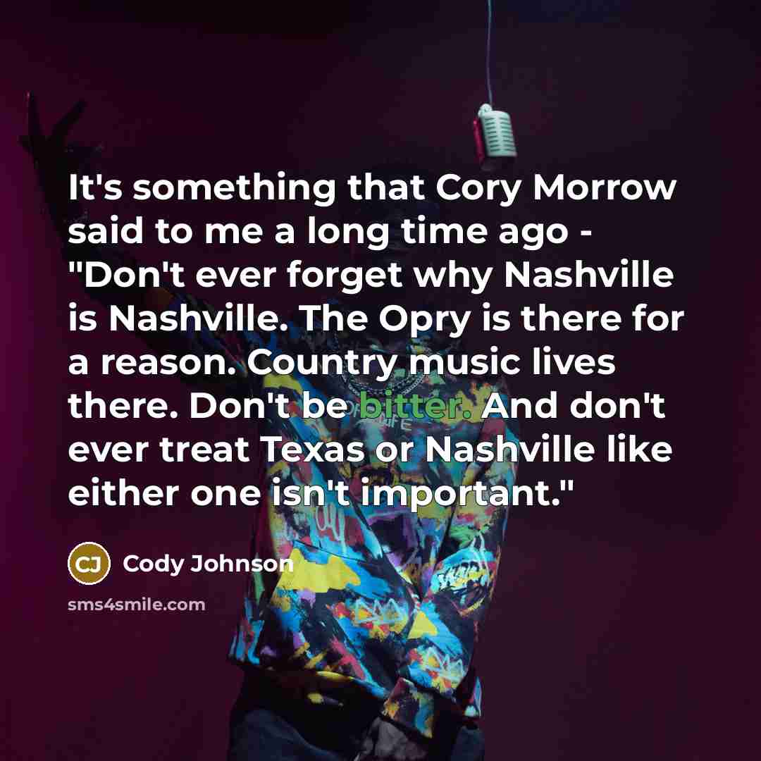 “It's something that Cory Morrow said to me a long time ago - "Don't ever forget why Nashville is Nashville. The Opry is there for a reason. Country music lives there. Don't be bitter. And don't ever treat Texas or Nashville like either one isn't important."” quote by Cody Johnson