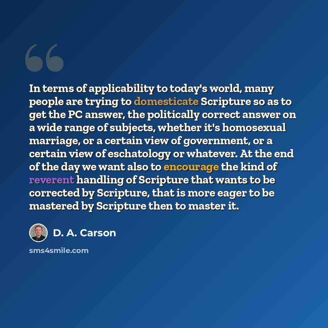 “In terms of applicability to today's world, many people are trying to domesticate Scripture so as to get the PC answer, the politically correct answer on a wide range of subjects, whether it's homosexual marriage, or a certain view of government, or a certain view of eschatology or whatever. At…” quote by D. A. Carson