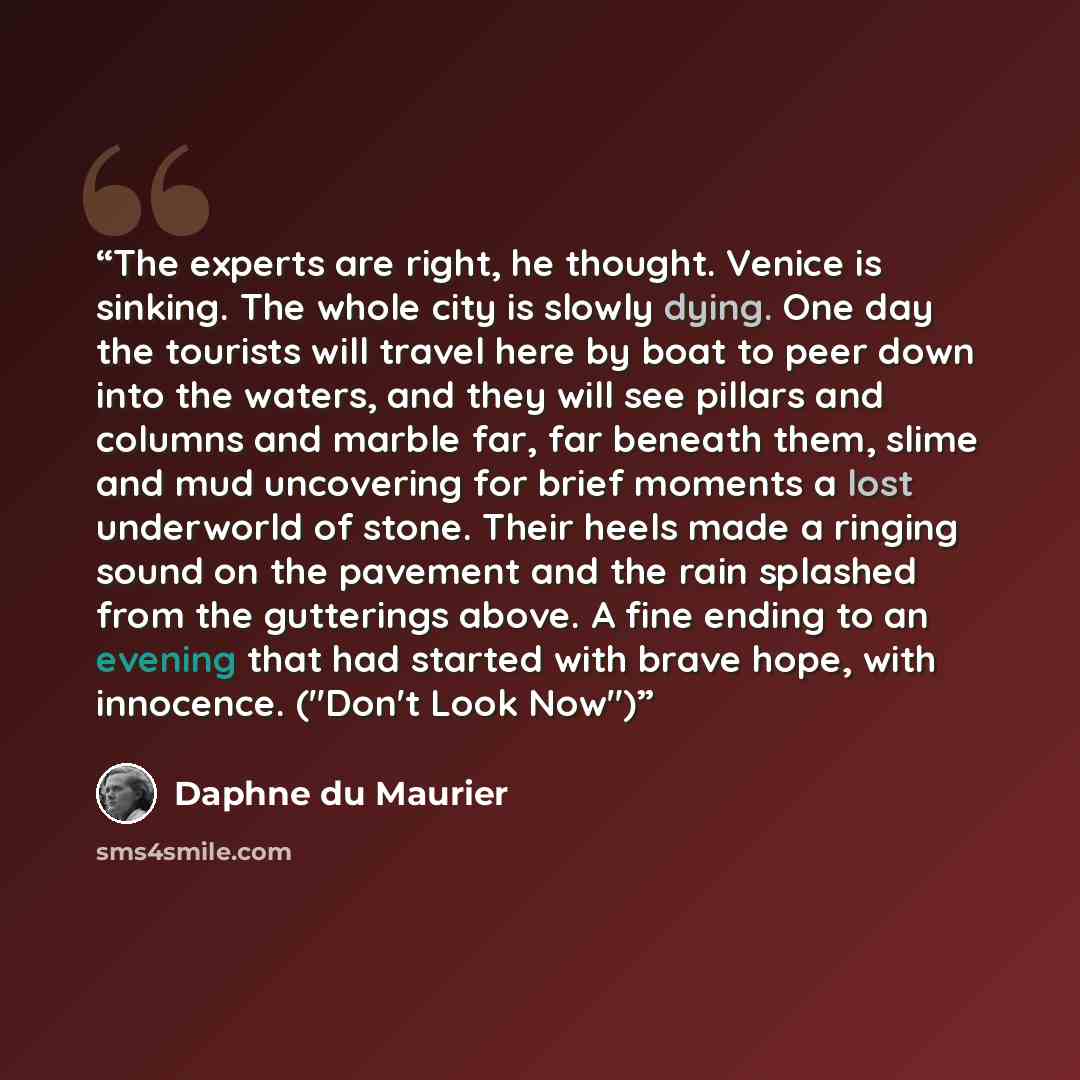“The experts are right, he thought. Venice is sinking. The whole city is slowly dying. One day the tourists will travel here by boat to peer down into the waters, and they will see pillars and columns and marble far, far beneath them, slime and mud uncovering for brief moments a lost underworld of…” quote by Daphne du Maurier
