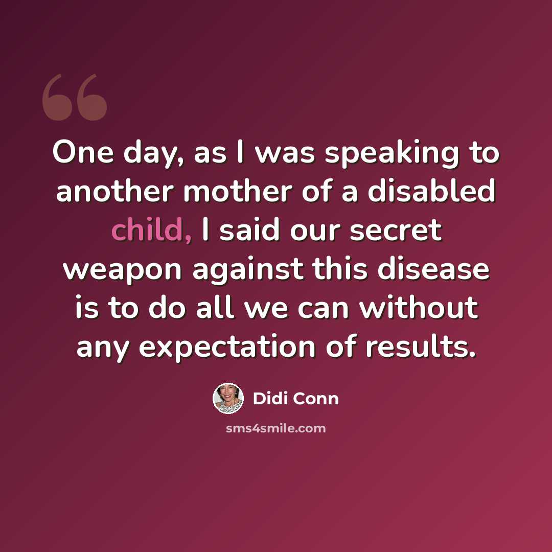 “One day, as I was speaking to another mother of a disabled child, I said our secret weapon against this disease is to do all we can without any expectation of results.” quote by Didi Conn