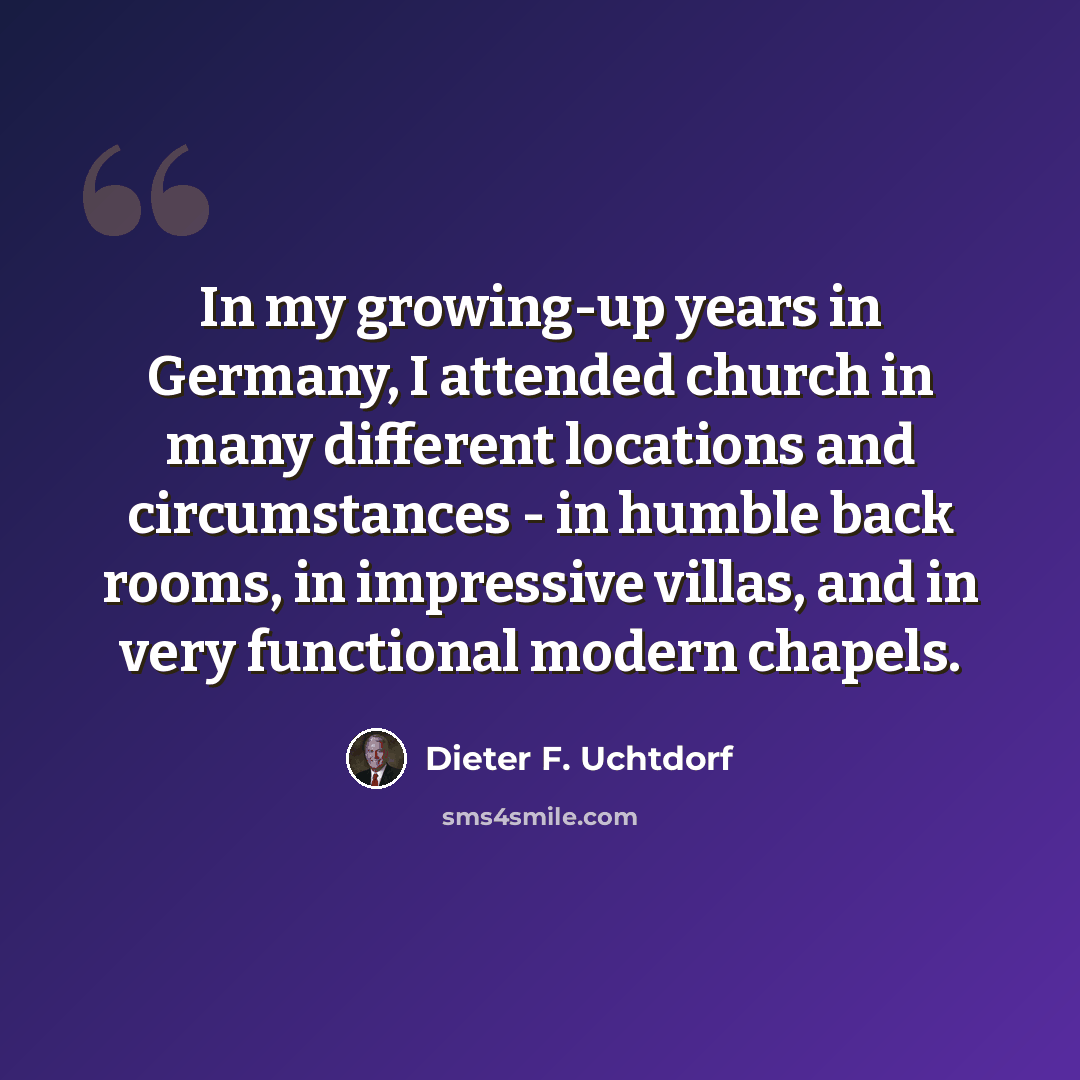 “In my growing-up years in Germany, I attended church in many different locations and circumstances - in humble back rooms, in impressive villas, and in very functional modern chapels.” quote by Dieter F. Uchtdorf