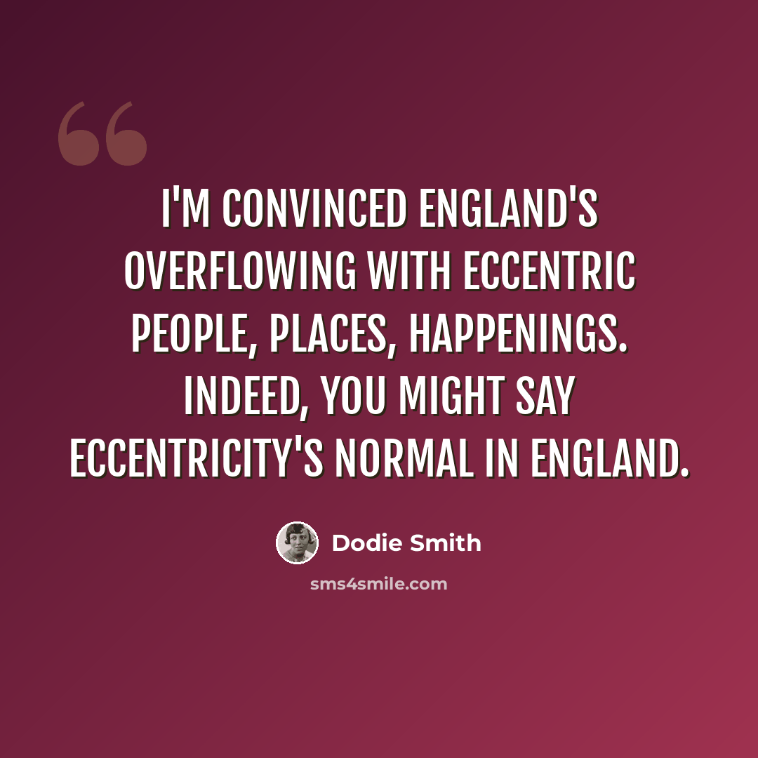 “I'm convinced England's overflowing with eccentric people, places, happenings. Indeed, you might say eccentricity's normal in England.” quote by Dodie Smith