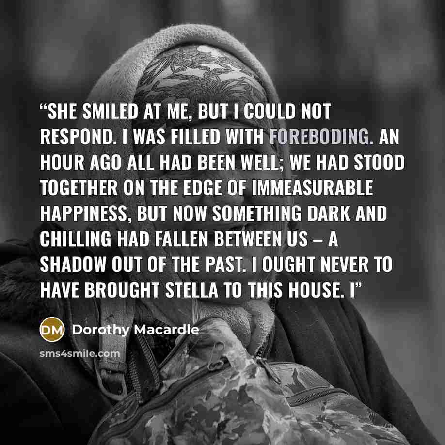 “She smiled at me, but I could not respond. I was filled with foreboding. An hour ago all had been well; we had stood together on the edge of immeasurable happiness, but now something dark and chilling had fallen between us – a shadow out of the past. I ought never to have brought Stella to this…” quote by Dorothy Macardle
