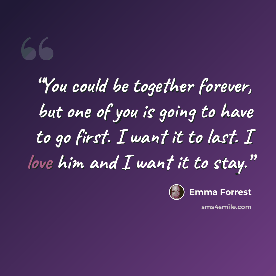 “You could be together forever, but one of you is going to have to go first. I want it to last. I love him and I want it to stay.” quote by Emma Forrest