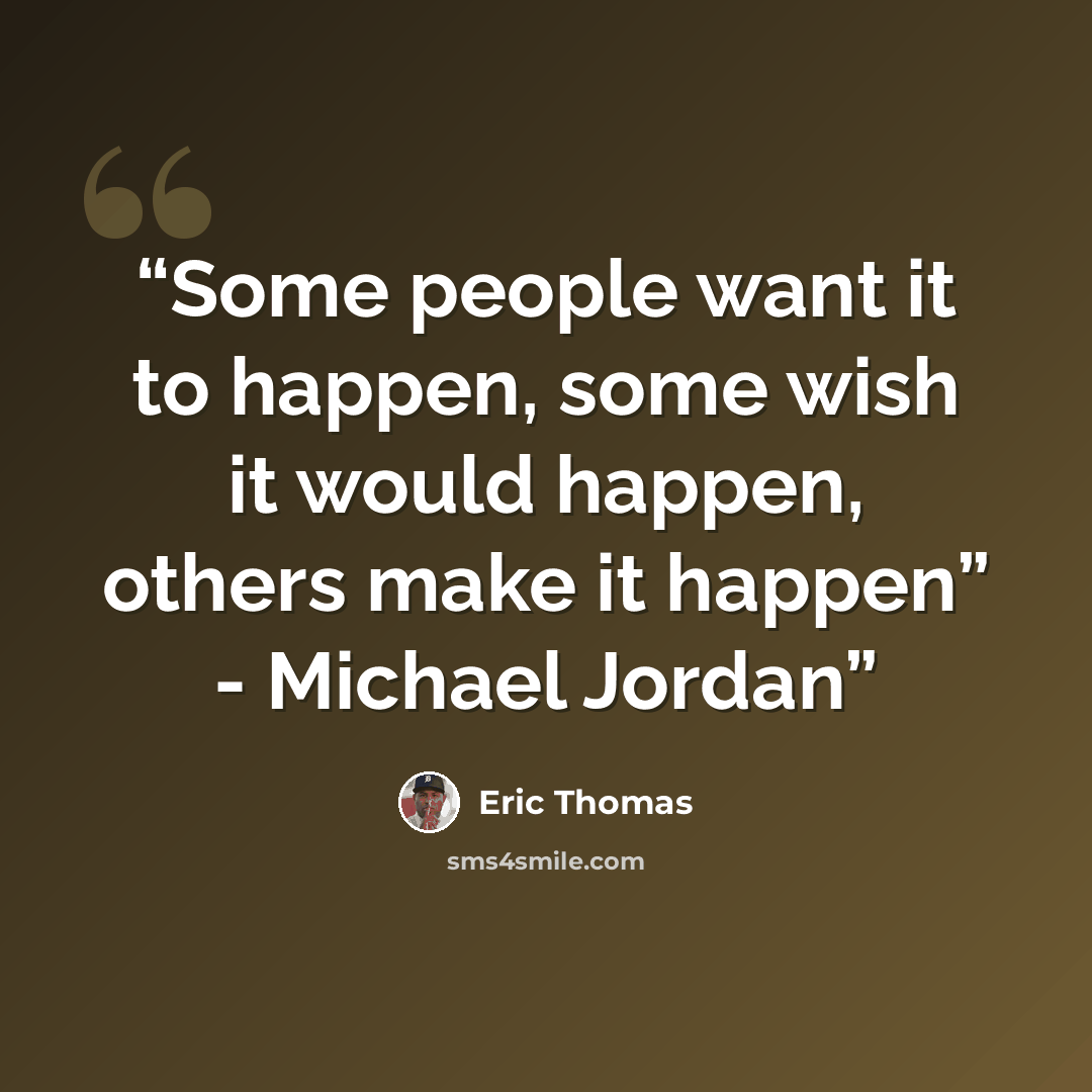 “Some people want it to happen, some wish it would happen, others make it happen” - Michael Jordan” quote by Eric Thomas