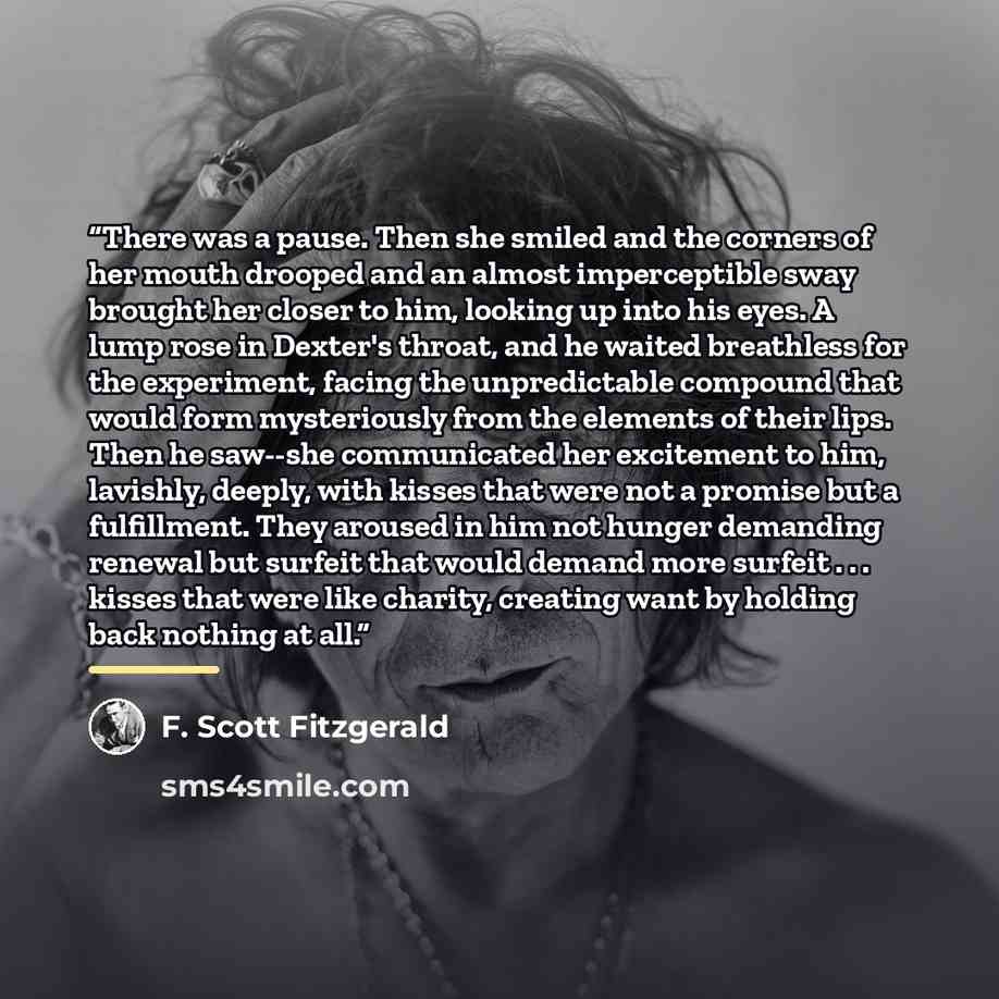 “There was a pause. Then she smiled and the corners of her mouth drooped and an almost imperceptible sway brought her closer to him, looking up into his eyes. A lump rose in Dexter's throat, and he waited breathless for the experiment, facing the unpredictable compound that would form mysteriously…” quote by F. Scott Fitzgerald