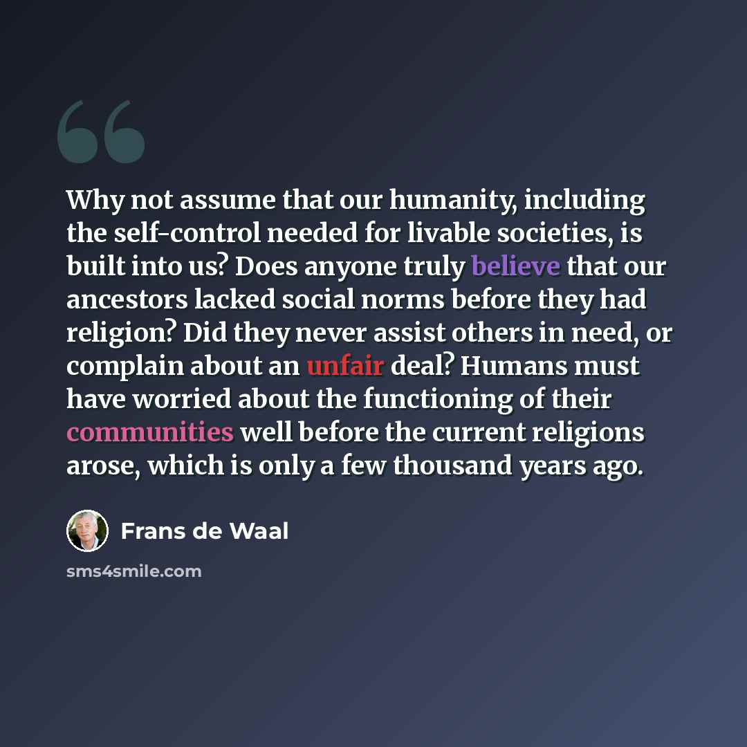 “Why not assume that our humanity, including the self-control needed for livable societies, is built into us? Does anyone truly believe that our ancestors lacked social norms before they had religion? Did they never assist others in need, or complain about an unfair deal? Humans must have worried…” quote by Frans de Waal