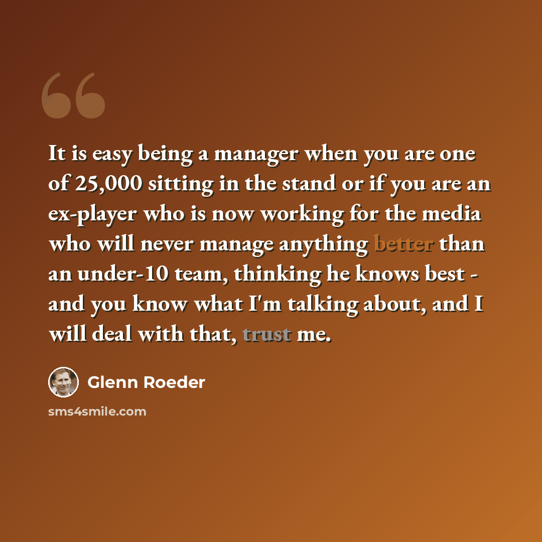 “It is easy being a manager when you are one of 25,000 sitting in the stand or if you are an ex-player who is now working for the media who will never manage anything better than an under-10 team, thinking he knows best - and you know what I'm talking about, and I will deal with that, trust me.” quote by Glenn Roeder