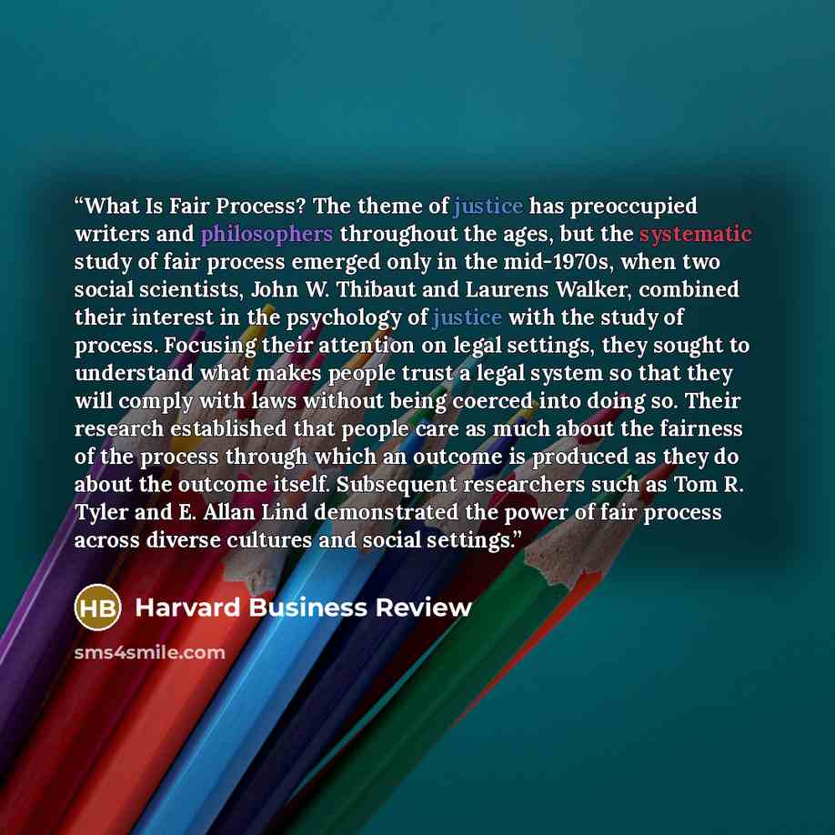 “What Is Fair Process? The theme of justice has preoccupied writers and philosophers throughout the ages, but the systematic study of fair process emerged only in the mid-1970s, when two social scientists, John W. Thibaut and Laurens Walker, combined their interest in the psychology of justice with…” quote by Harvard Business Review