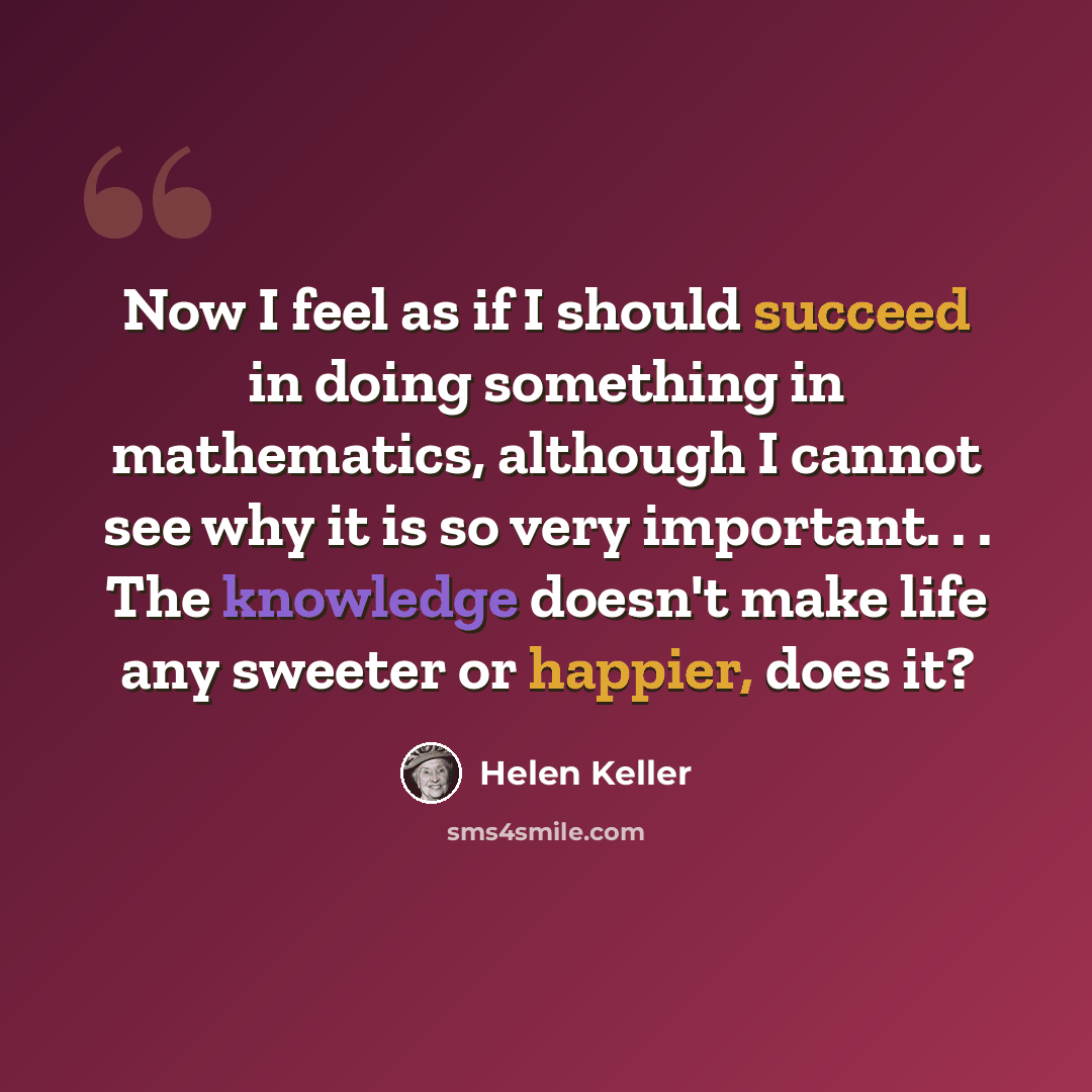 “Now I feel as if I should succeed in doing something in mathematics, although I cannot see why it is so very important. . . The knowledge doesn't make life any sweeter or happier, does it?” quote by Helen Keller