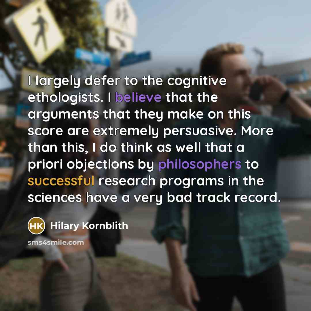 “I largely defer to the cognitive ethologists. I believe that the arguments that they make on this score are extremely persuasive. More than this, I do think as well that a priori objections by philosophers to successful research programs in the sciences have a very bad track record.” quote by Hilary Kornblith