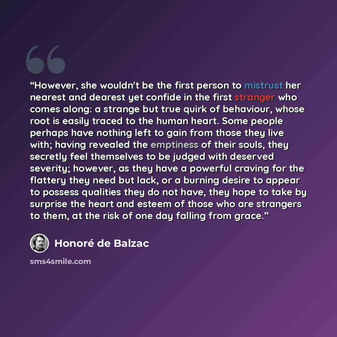 “However, she wouldn't be the first person to mistrust her nearest and dearest yet confide in the first stranger who comes along: a strange but true quirk of behaviour, whose root is easily traced to the human heart. Some people perhaps have nothing left to gain from those they live with; having…” quote by Honoré de Balzac