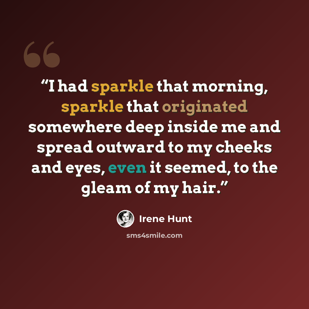 “I had sparkle that morning, sparkle that originated somewhere deep inside me and spread outward to my cheeks and eyes, even it seemed, to the gleam of my hair.” quote by Irene Hunt