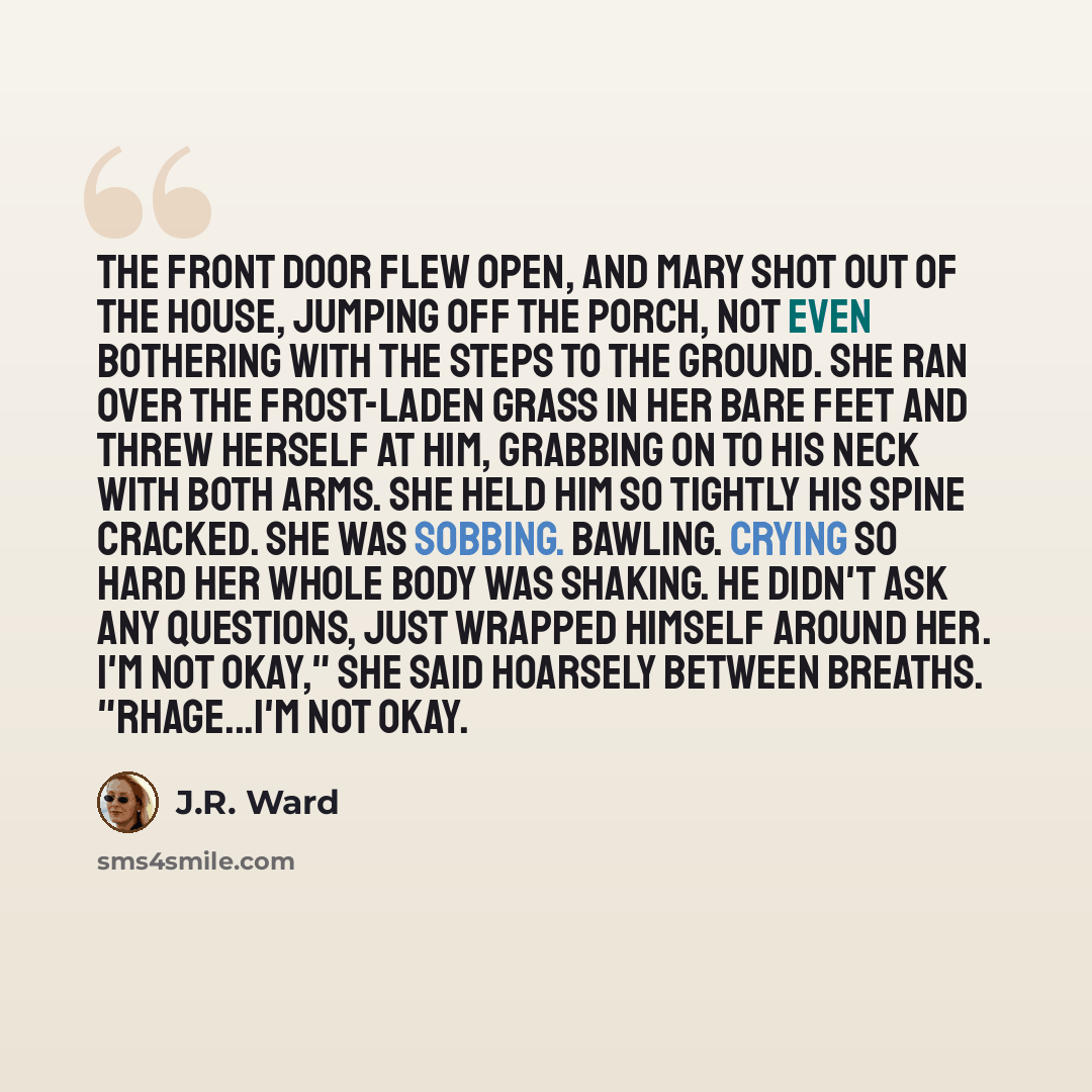 “The front door flew open, and Mary shot out of the house, jumping off the porch, not even bothering with the steps to the ground. She ran over the frost-laden grass in her bare feet and threw herself at him, grabbing on to his neck with both arms. She held him so tightly his spine cracked. She was…” quote by J.R. Ward