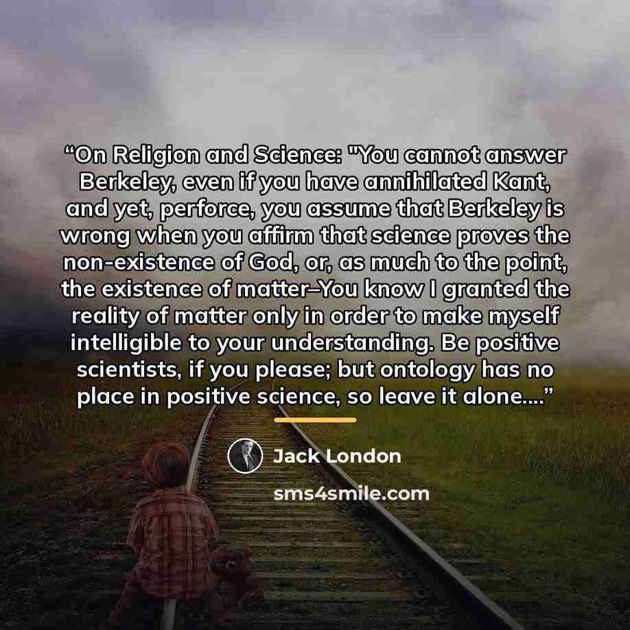“On Religion and Science: "You cannot answer Berkeley, even if you have annihilated Kant, and yet, perforce, you assume that Berkeley is wrong when you affirm that science proves the non-existence of God, or, as much to the point, the existence of matter–You know I granted the reality of matter…” quote by Jack London