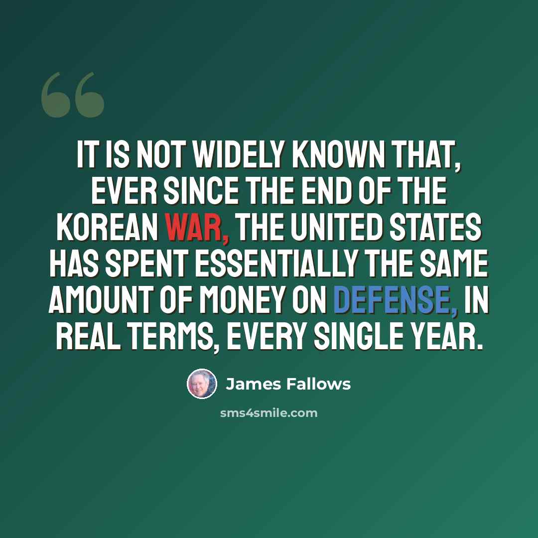 “It is not widely known that, ever since the end of the Korean War, the United States has spent essentially the same amount of money on defense, in real terms, every single year.” quote by James Fallows