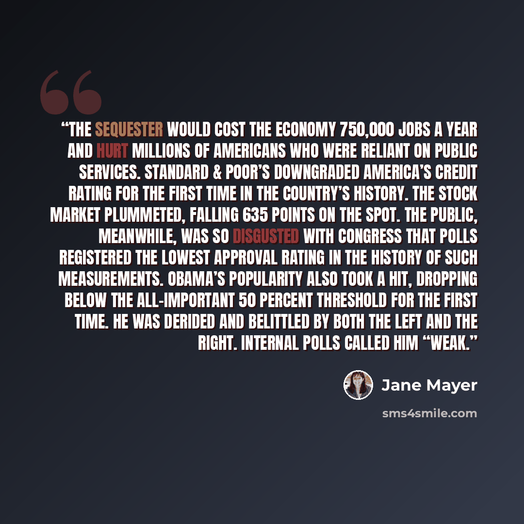 “the sequester would cost the economy 750,000 jobs a year and hurt millions of Americans who were reliant on public services. Standard & Poor’s downgraded America’s credit rating for the first time in the country’s history. The stock market plummeted, falling 635 points on the spot. The public…” quote by Jane Mayer
