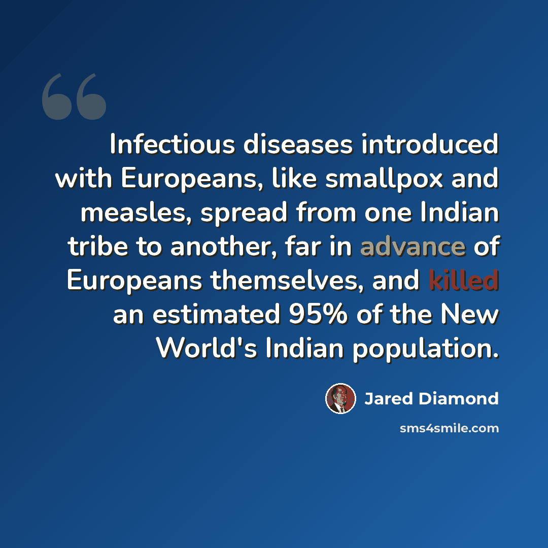 “Infectious diseases introduced with Europeans, like smallpox and measles, spread from one Indian tribe to another, far in advance of Europeans themselves, and killed an estimated 95% of the New World's Indian population.” quote by Jared Diamond