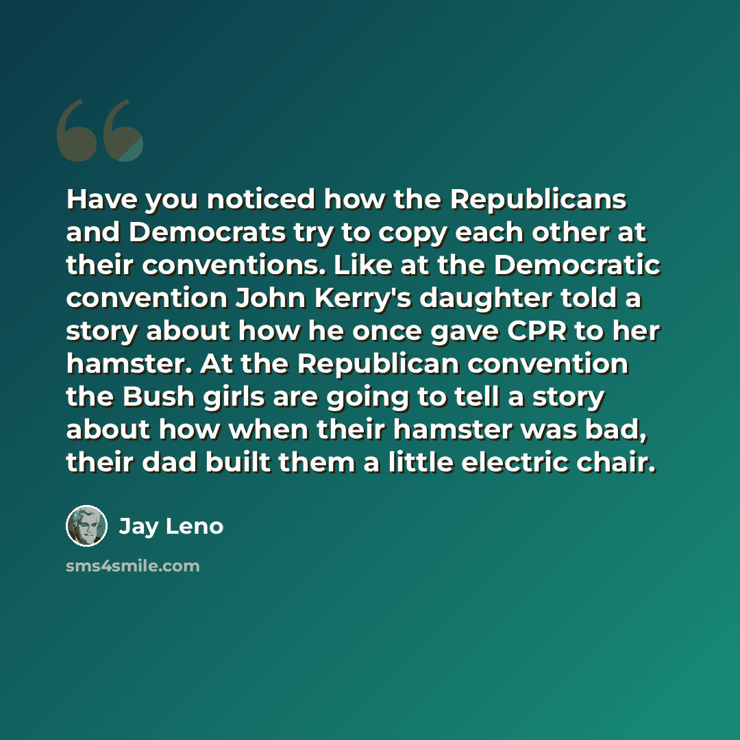 “Have you noticed how the Republicans and Democrats try to copy each other at their conventions. Like at the Democratic convention John Kerry's daughter told a story about how he once gave CPR to her hamster. At the Republican convention the Bush girls are going to tell a story about how when their…” quote by Jay Leno