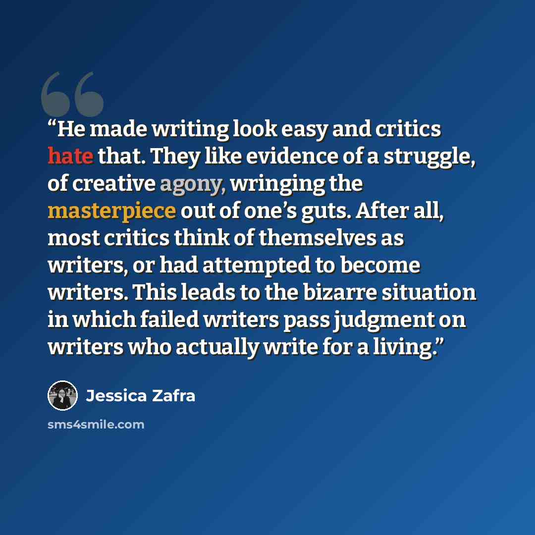 “He made writing look easy and critics hate that. They like evidence of a struggle, of creative agony, wringing the masterpiece out of one’s guts. After all, most critics think of themselves as writers, or had attempted to become writers. This leads to the bizarre situation in which failed writers…” quote by Jessica Zafra