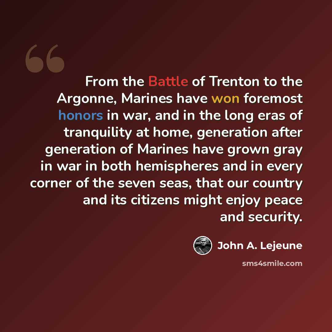 “From the Battle of Trenton to the Argonne, Marines have won foremost honors in war, and in the long eras of tranquility at home, generation after generation of Marines have grown gray in war in both hemispheres and in every corner of the seven seas, that our country and its citizens might enjoy…” quote by John A. Lejeune