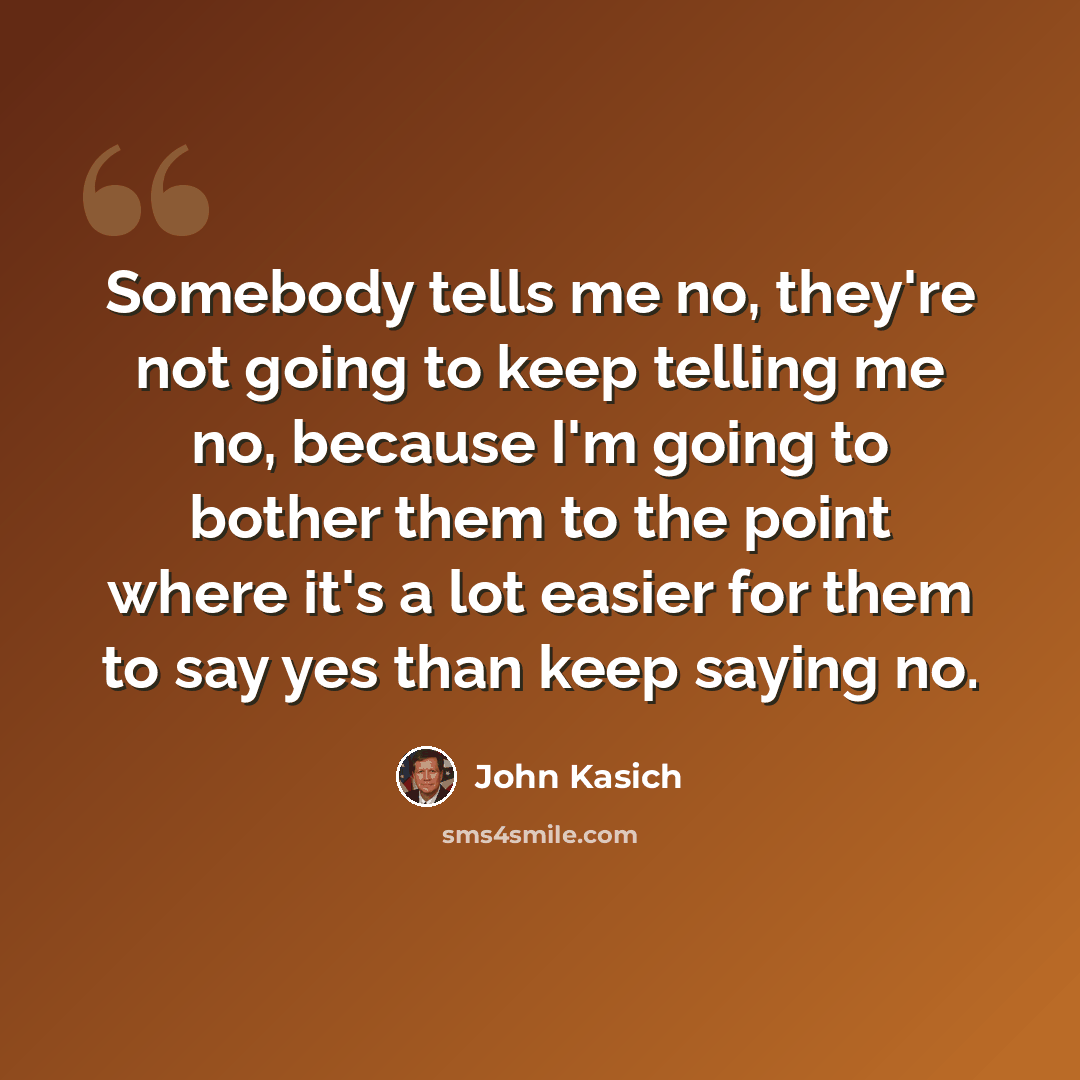 “Somebody tells me no, they're not going to keep telling me no, because I'm going to bother them to the point where it's a lot easier for them to say yes than keep saying no.” quote by John Kasich