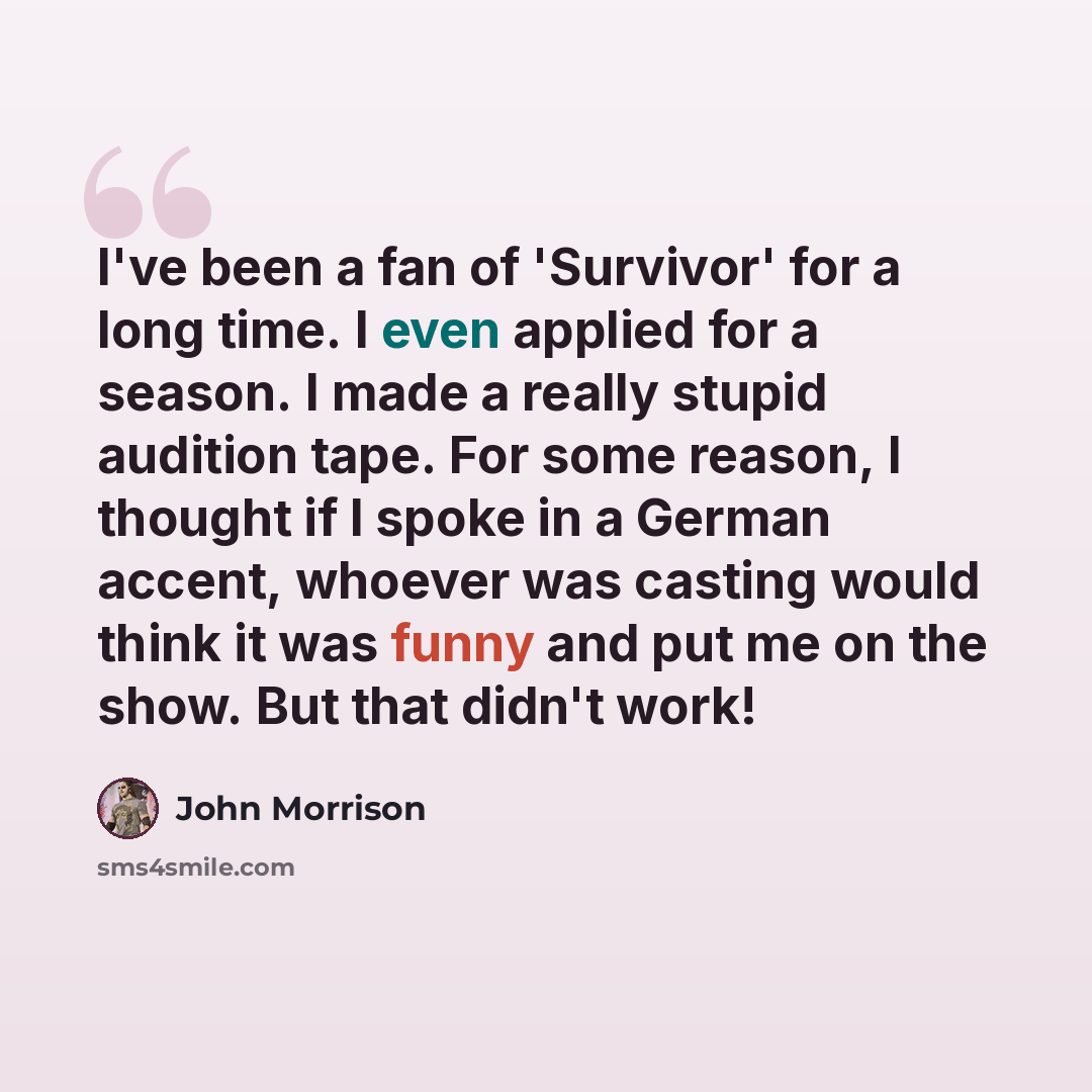 “I've been a fan of 'Survivor' for a long time. I even applied for a season. I made a really stupid audition tape. For some reason, I thought if I spoke in a German accent, whoever was casting would think it was funny and put me on the show. But that didn't work!” quote by John Morrison