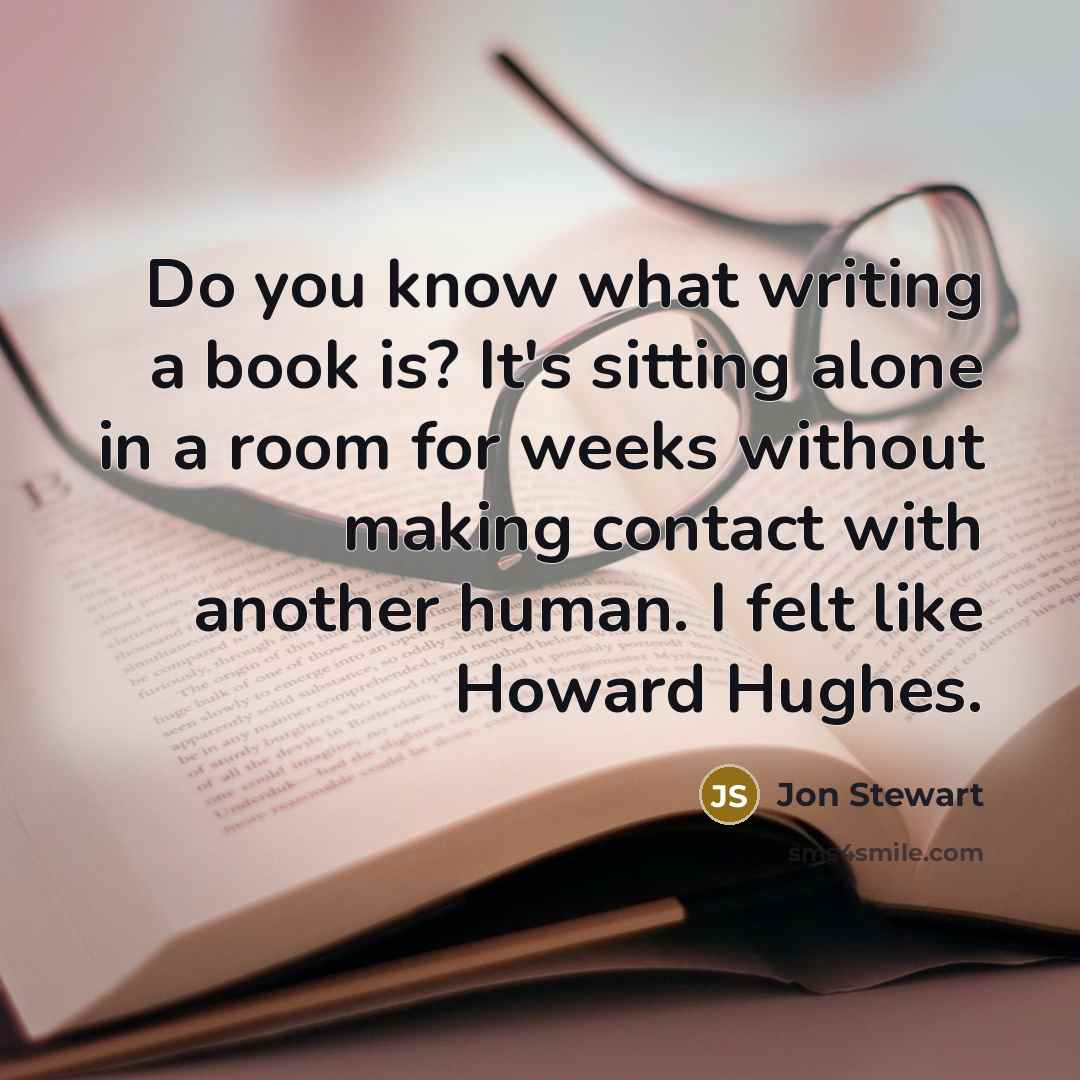“Do you know what writing a book is? It's sitting alone in a room for weeks without making contact with another human. I felt like Howard Hughes.” quote by Jon Stewart