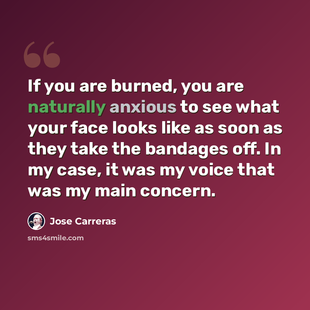 “If you are burned, you are naturally anxious to see what your face looks like as soon as they take the bandages off. In my case, it was my voice that was my main concern.” quote by Jose Carreras