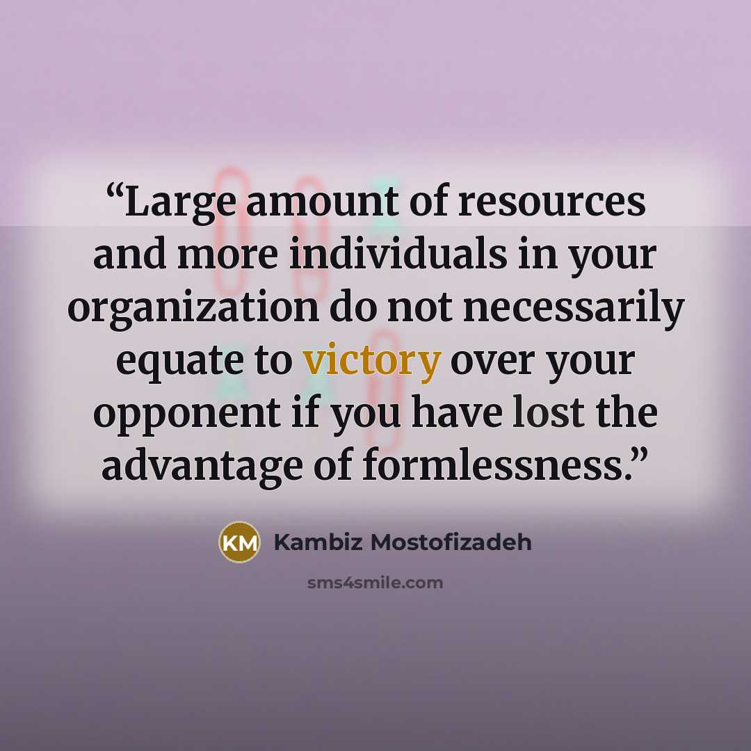 “Large amount of resources and more individuals in your organization do not necessarily equate to victory over your opponent if you have lost the advantage of formlessness.” quote by Kambiz Mostofizadeh