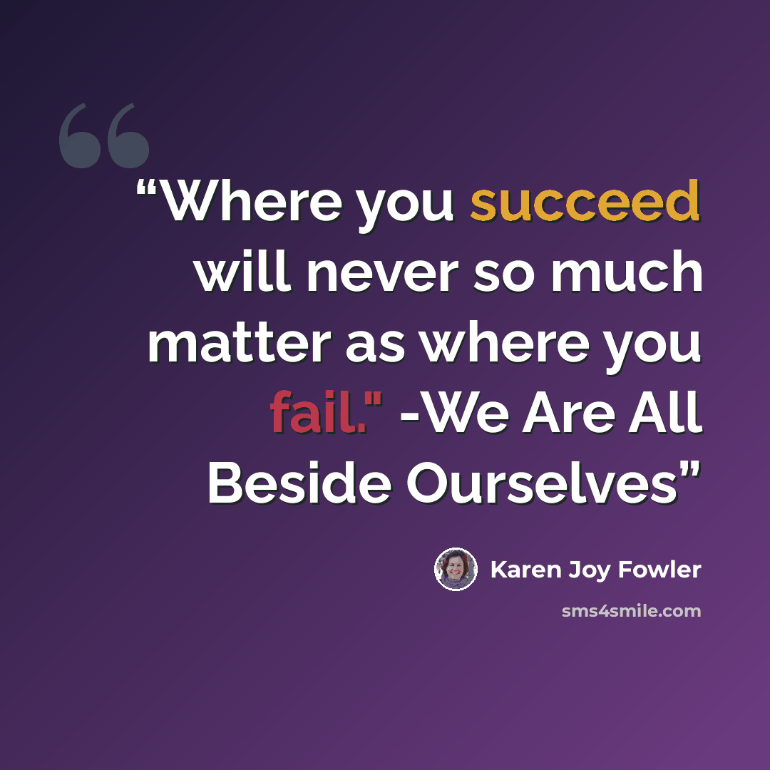 “Where you succeed will never so much matter as where you fail." -We Are All Beside Ourselves” quote by Karen Joy Fowler