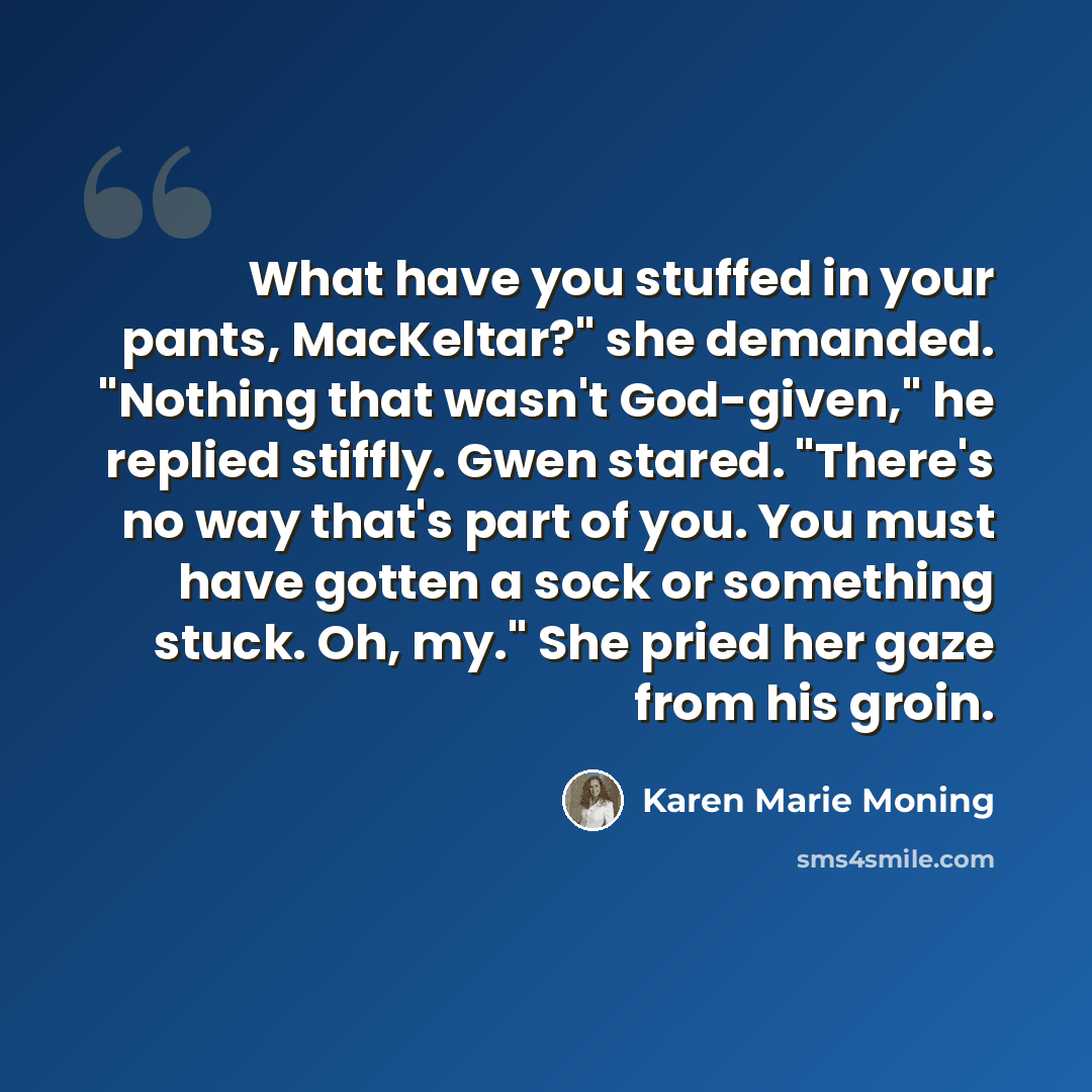 “What have you stuffed in your pants, MacKeltar?" she demanded. "Nothing that wasn't God-given," he replied stiffly. Gwen stared. "There's no way that's part of you. You must have gotten a sock or something stuck. Oh, my." She pried her gaze from his groin.” quote by Karen Marie Moning