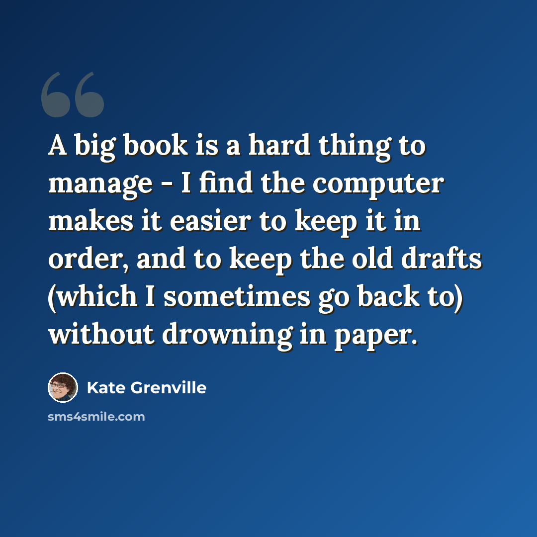 “A big book is a hard thing to manage - I find the computer makes it easier to keep it in order, and to keep the old drafts (which I sometimes go back to) without drowning in paper.” quote by Kate Grenville