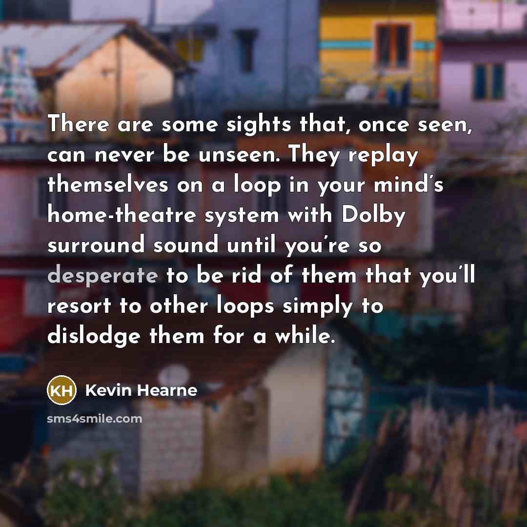“There are some sights that, once seen, can never be unseen. They replay themselves on a loop in your mind’s home-theatre system with Dolby surround sound until you’re so desperate to be rid of them that you’ll resort to other loops simply to dislodge them for a while.” quote by Kevin Hearne