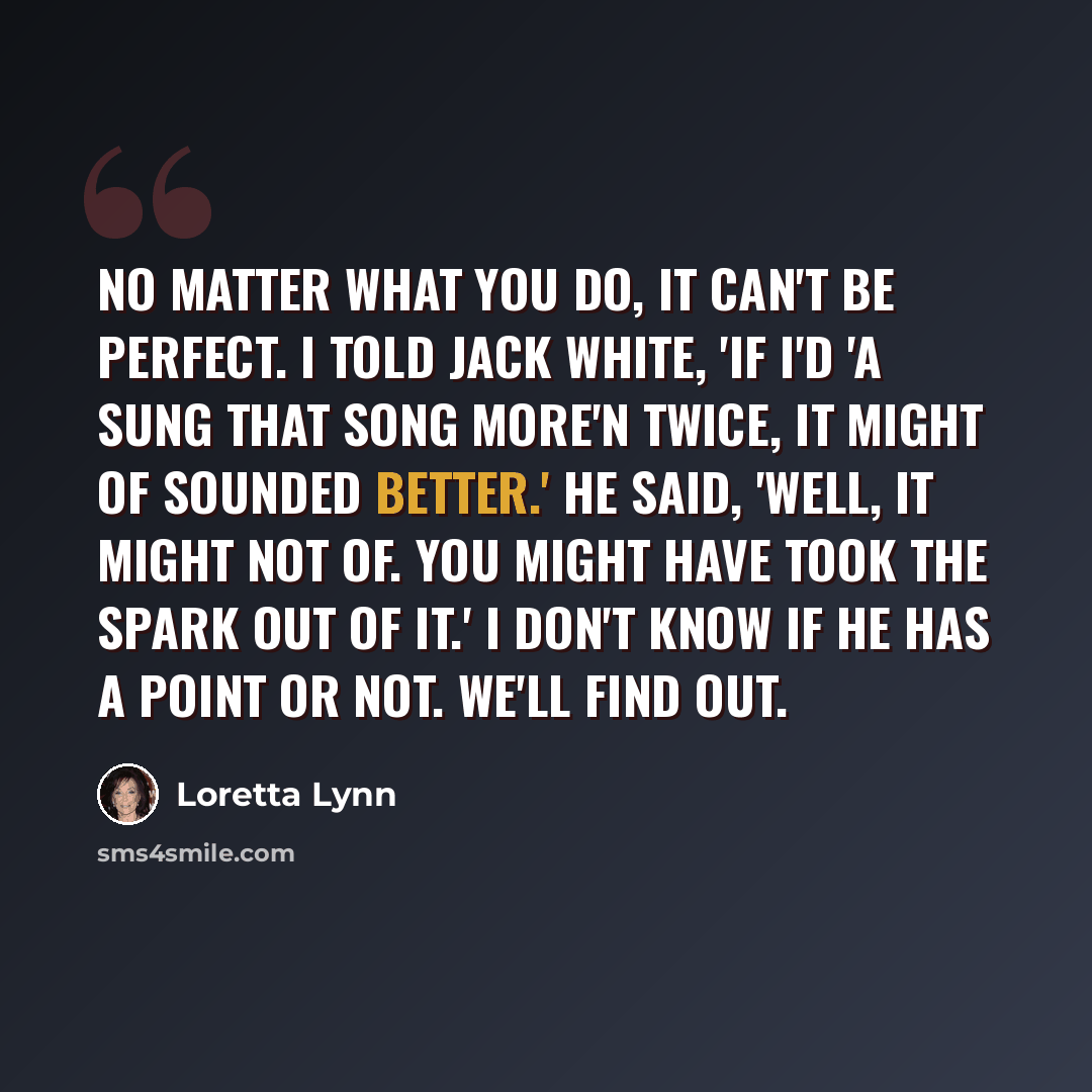 “No matter what you do, it can't be perfect. I told Jack White, 'If I'd 'a sung that song more'n twice, it might of sounded better.' He said, 'Well, it might not of. You might have took the spark out of it.' I don't know if he has a point or not. We'll find out.” quote by Loretta Lynn