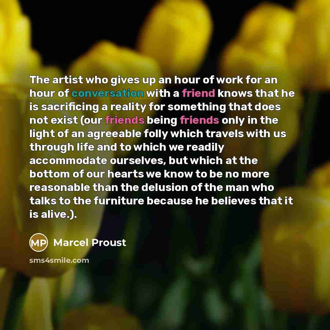 “The artist who gives up an hour of work for an hour of conversation with a friend knows that he is sacrificing a reality for something that does not exist (our friends being friends only in the light of an agreeable folly which travels with us through life and to which we readily accommodate…” quote by Marcel Proust