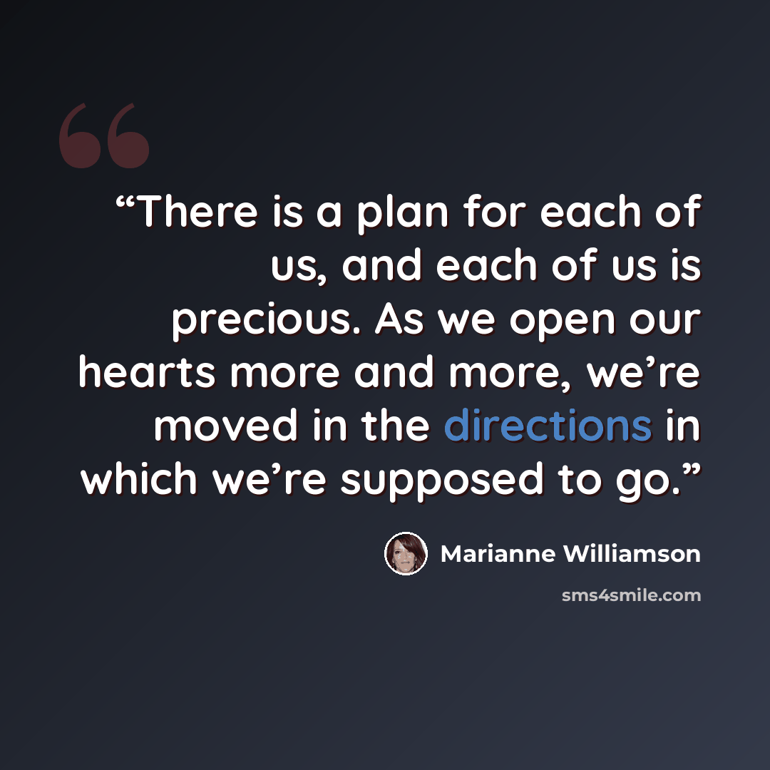 “There is a plan for each of us, and each of us is precious. As we open our hearts more and more, we’re moved in the directions in which we’re supposed to go.” quote by Marianne Williamson