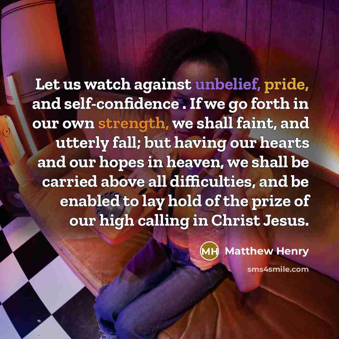 “Let us watch against unbelief, pride, and self-confidence . If we go forth in our own strength, we shall faint, and utterly fall; but having our hearts and our hopes in heaven, we shall be carried above all difficulties, and be enabled to lay hold of the prize of our high calling in Christ Jesus.” quote by Matthew Henry