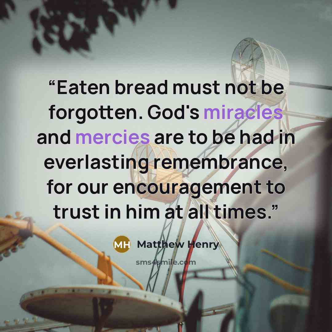 “Eaten bread must not be forgotten. God's miracles and mercies are to be had in everlasting remembrance, for our encouragement to trust in him at all times.” quote by Matthew Henry