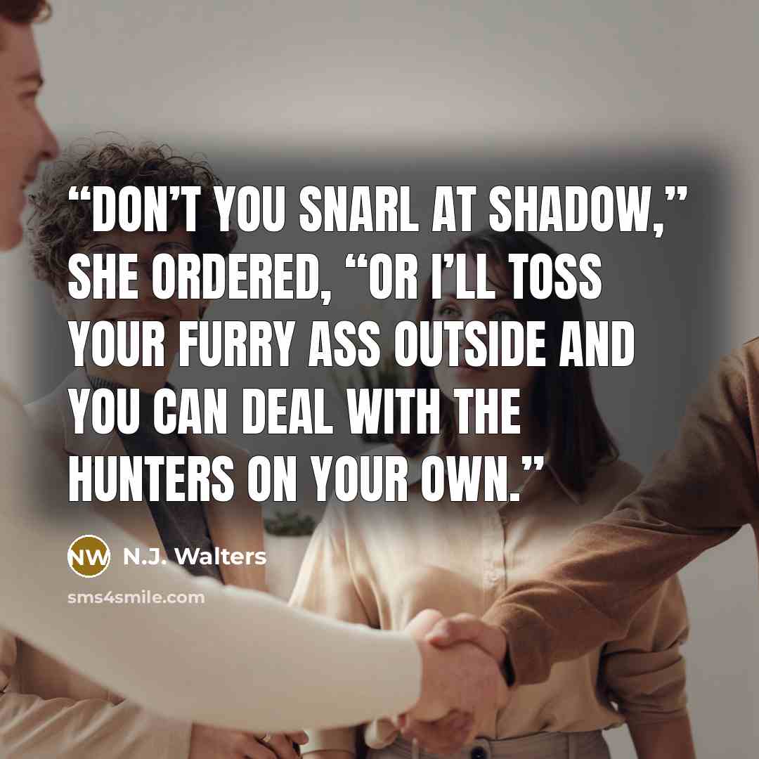 “Don’t you snarl at Shadow,” she ordered, “or I’ll toss your furry ass outside and you can deal with the hunters on your own.” quote by N.J. Walters
